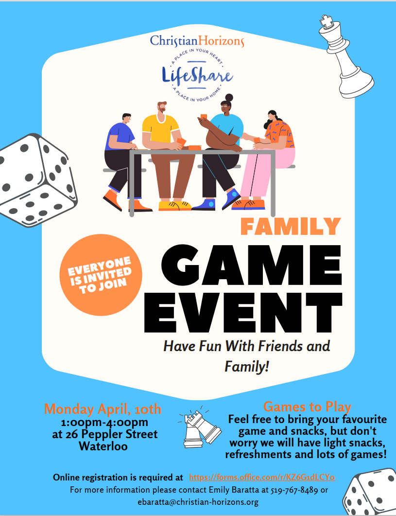 Monday April, 10th 1:00pm-4:00pm at 26 Peppler Street Waterloo. Have Fun With Friends and Family!  EVERYONE IS INVITED TO JOIN. Games to Play: Feel free to bring your favourite game and snacks, but don't worry we will have light snacks, refreshments and lots of games! For more information please contact Emily Baratta at 519-767-8489 or ebaratta@christian-horizons.org.